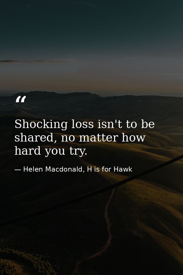 Shocking loss isn't to be shared, no matter how hard you try. — Helen Macdonald, H is for Hawk