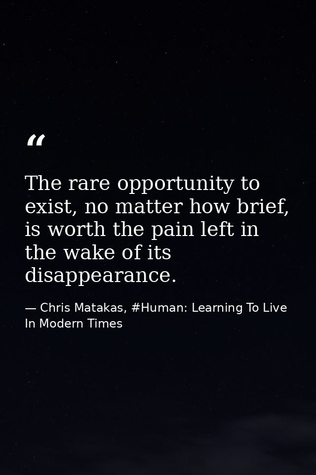 The rare opportunity to exist, no matter how brief, is worth the pain left in the wake of its disappearance. — Chris Matakas, #Human: Learning To Live In Modern Times