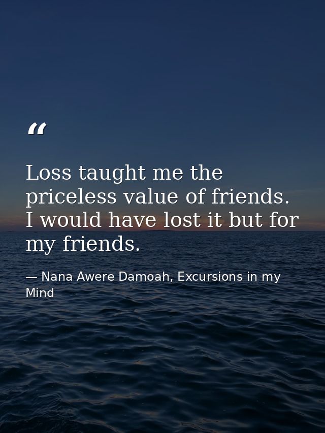 Loss taught me the priceless value of friends. I would have lost it but for my friends. — Nana Awere Damoah, Excursions in my Mind