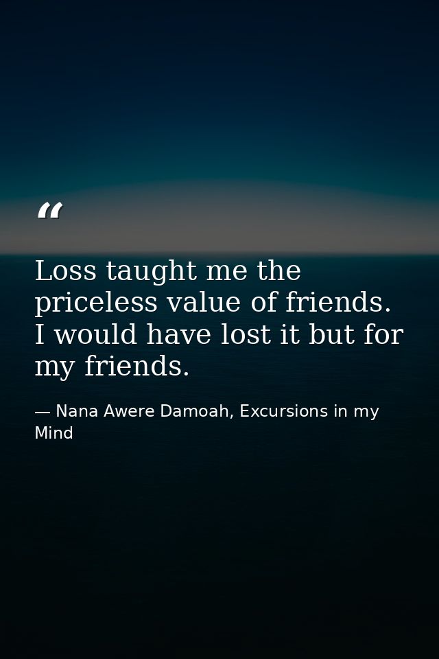Loss taught me the priceless value of friends. I would have lost it but for my friends. — Nana Awere Damoah, Excursions in my Mind
