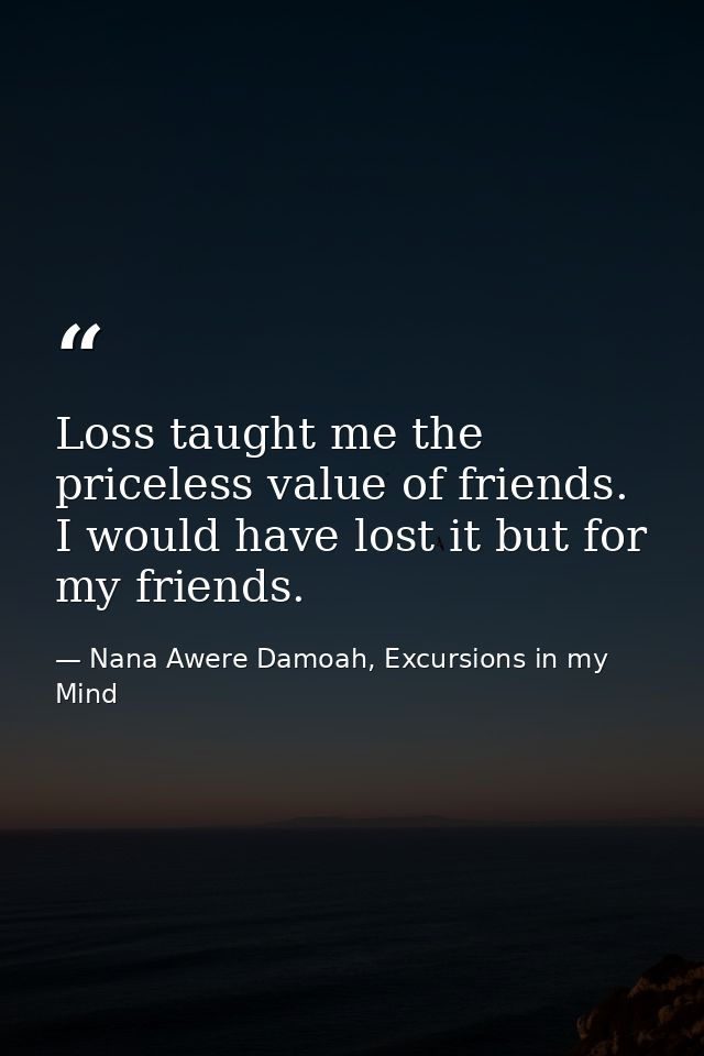 Loss taught me the priceless value of friends. I would have lost it but for my friends. — Nana Awere Damoah, Excursions in my Mind