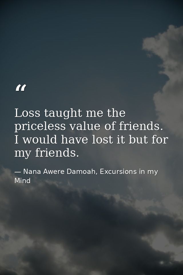 Loss taught me the priceless value of friends. I would have lost it but for my friends. — Nana Awere Damoah, Excursions in my Mind