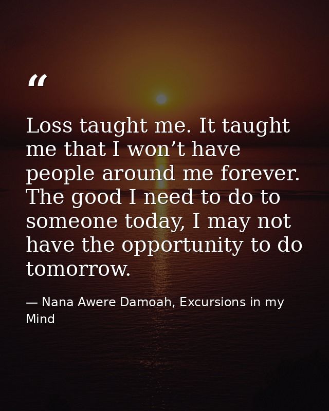 Loss taught me. It taught me that I won’t have people around me forever. The good I need to do to someone today, I may n — Nana Awere Damoah, Excursions in my Mind