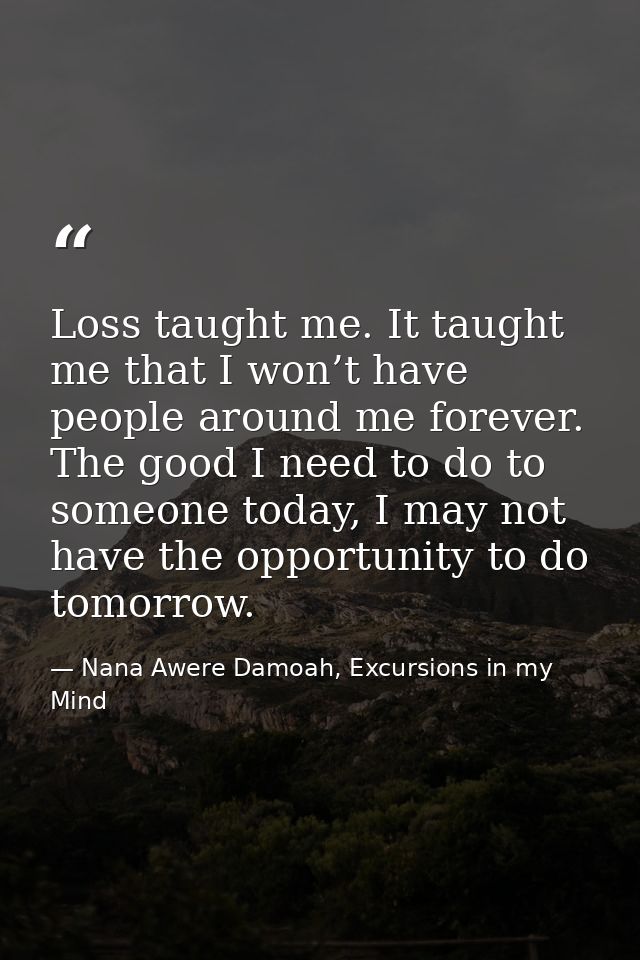 Loss taught me. It taught me that I won’t have people around me forever. The good I need to do to someone today, I may n — Nana Awere Damoah, Excursions in my Mind