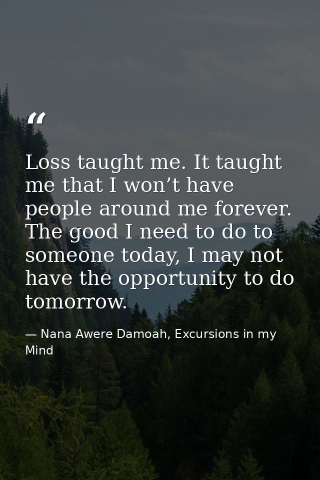 Loss taught me. It taught me that I won’t have people around me forever. The good I need to do to someone today, I may n — Nana Awere Damoah, Excursions in my Mind