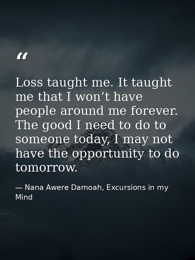Loss taught me. It taught me that I won’t have people around me forever. The good I need to do to someone today, I may n — Nana Awere Damoah, Excursions in my Mind