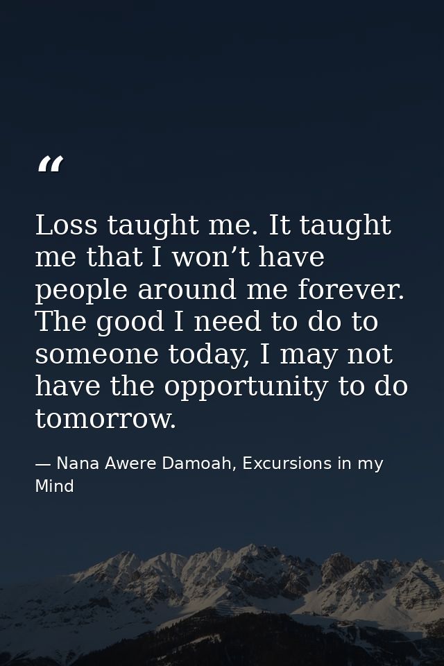 Loss taught me. It taught me that I won’t have people around me forever. The good I need to do to someone today, I may n — Nana Awere Damoah, Excursions in my Mind