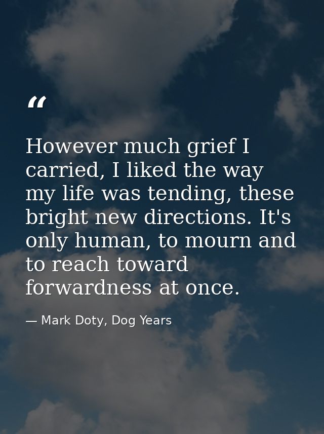 However much grief I carried, I liked the way my life was tending, these bright new directions. It's only human, to mour — Mark Doty, Dog Years