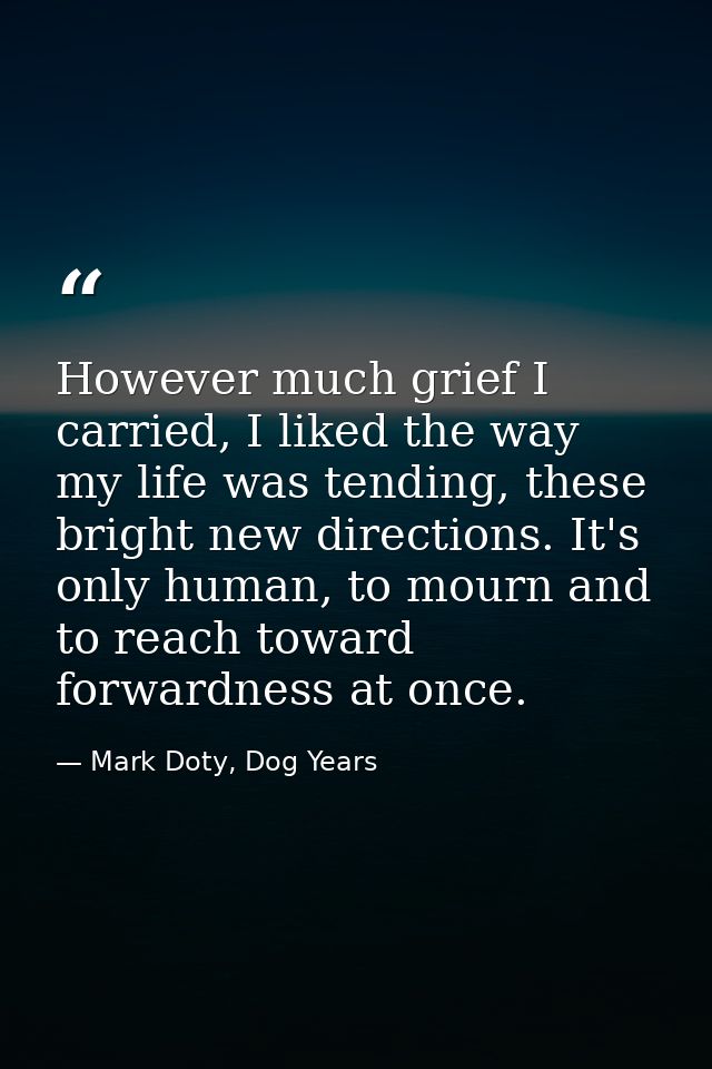 However much grief I carried, I liked the way my life was tending, these bright new directions. It's only human, to mour — Mark Doty, Dog Years