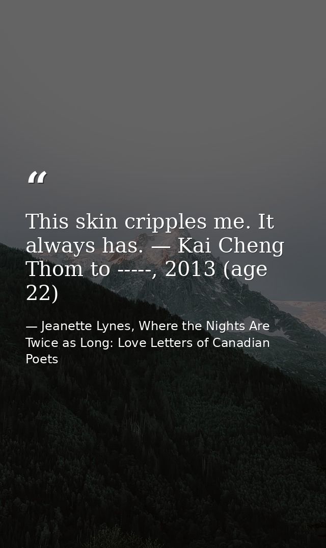 This skin cripples me. It always has. — Kai Cheng Thom to -----, 2013 (age 22) — Jeanette Lynes, Where the Nights Are Twice as Long: Love Letters of Canadian Poets