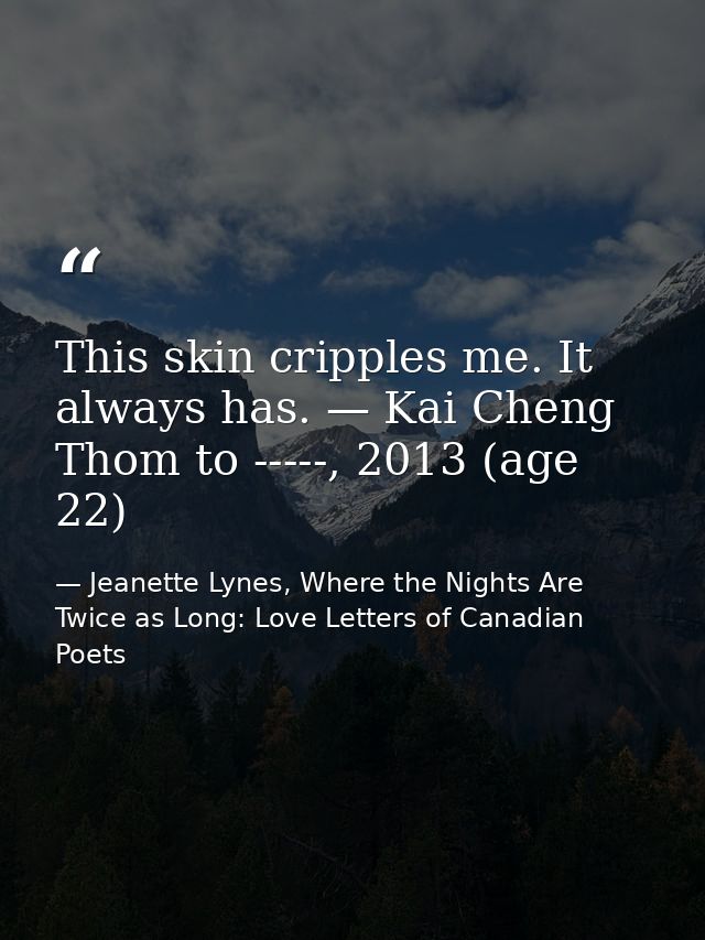 This skin cripples me. It always has. — Kai Cheng Thom to -----, 2013 (age 22) — Jeanette Lynes, Where the Nights Are Twice as Long: Love Letters of Canadian Poets