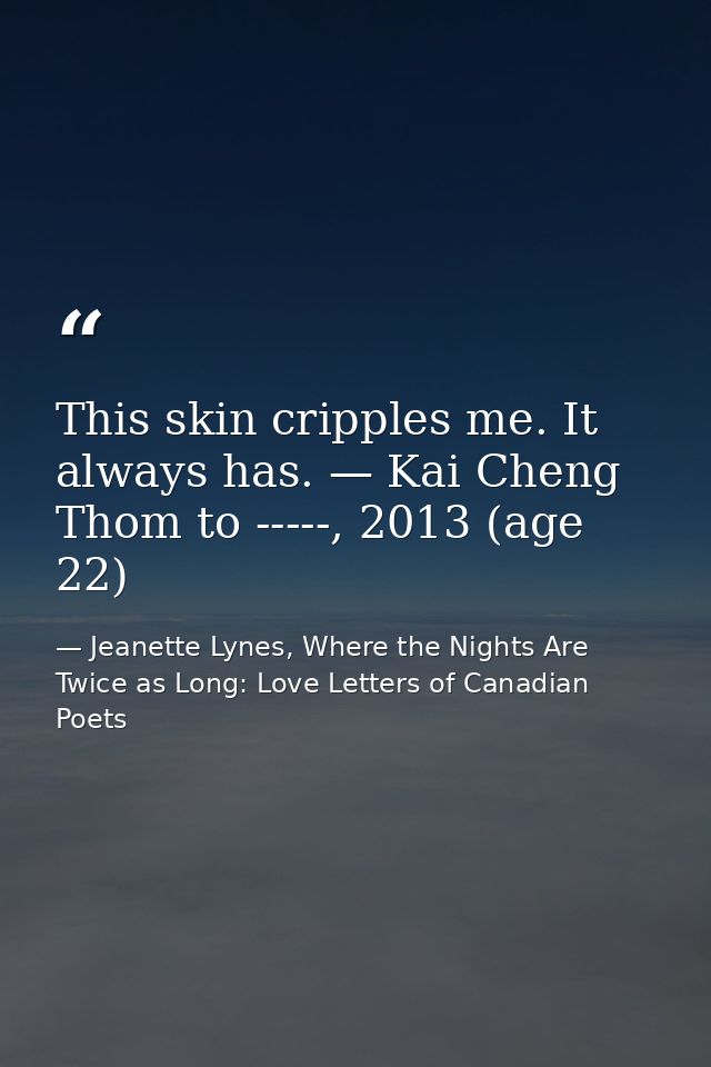 This skin cripples me. It always has. — Kai Cheng Thom to -----, 2013 (age 22) — Jeanette Lynes, Where the Nights Are Twice as Long: Love Letters of Canadian Poets
