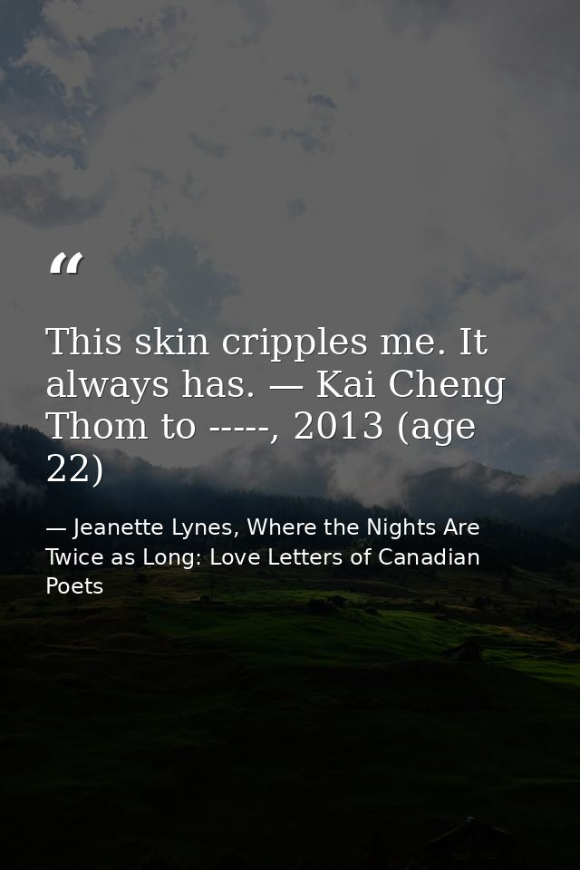 This skin cripples me. It always has. — Kai Cheng Thom to -----, 2013 (age 22) — Jeanette Lynes, Where the Nights Are Twice as Long: Love Letters of Canadian Poets
