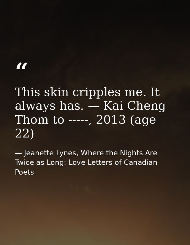 This skin cripples me. It always has. — Kai Cheng Thom to -----, 2013 (age 22) — Jeanette Lynes, Where the Nights Are Twice as Long: Love Letters of Canadian Poets