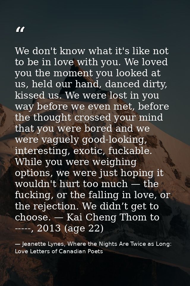 We don't know what it's like not to be in love with you. We loved you the moment you looked at us, held our hand, danced — Jeanette Lynes, Where the Nights Are Twice as Long: Love Letters of Canadian Poets