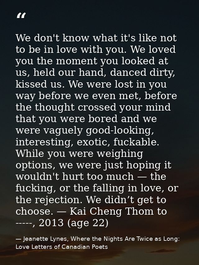 We don't know what it's like not to be in love with you. We loved you the moment you looked at us, held our hand, danced — Jeanette Lynes, Where the Nights Are Twice as Long: Love Letters of Canadian Poets