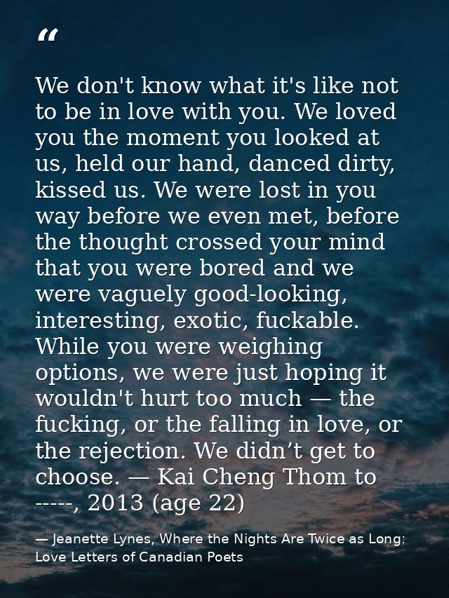 We don't know what it's like not to be in love with you. We loved you the moment you looked at us, held our hand, danced — Jeanette Lynes, Where the Nights Are Twice as Long: Love Letters of Canadian Poets