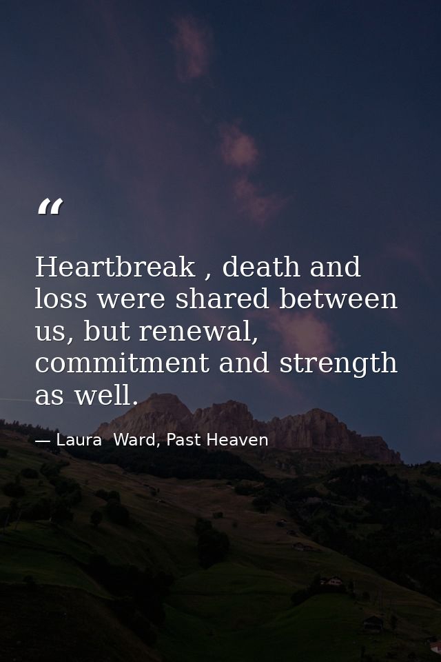 Heartbreak , death and loss were shared between us, but renewal, commitment and strength as well. — Laura  Ward, Past Heaven