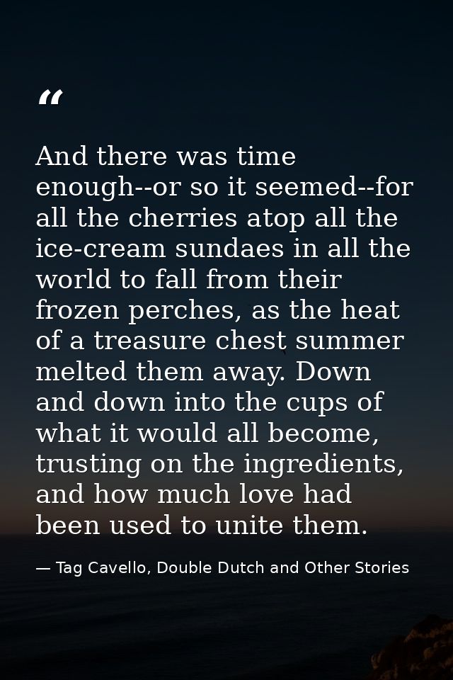 And there was time enough--or so it seemed--for all the cherries atop all the ice-cream sundaes in all the world to fall — Tag Cavello, Double Dutch and Other Stories