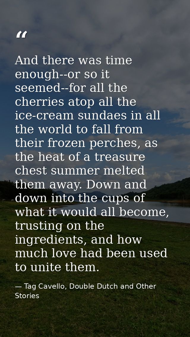 And there was time enough--or so it seemed--for all the cherries atop all the ice-cream sundaes in all the world to fall — Tag Cavello, Double Dutch and Other Stories