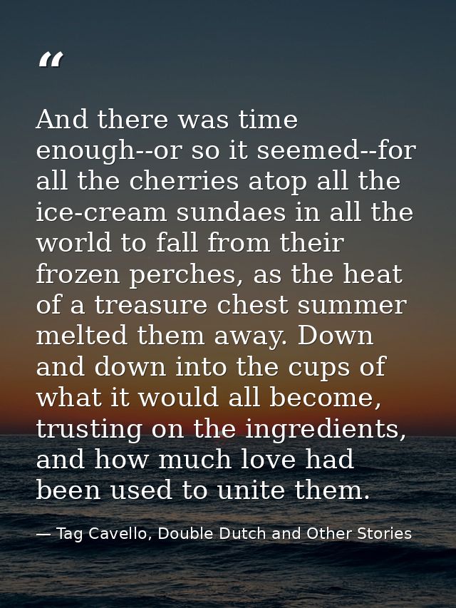 And there was time enough--or so it seemed--for all the cherries atop all the ice-cream sundaes in all the world to fall — Tag Cavello, Double Dutch and Other Stories