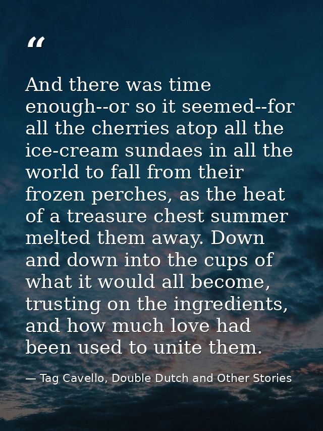 And there was time enough--or so it seemed--for all the cherries atop all the ice-cream sundaes in all the world to fall — Tag Cavello, Double Dutch and Other Stories