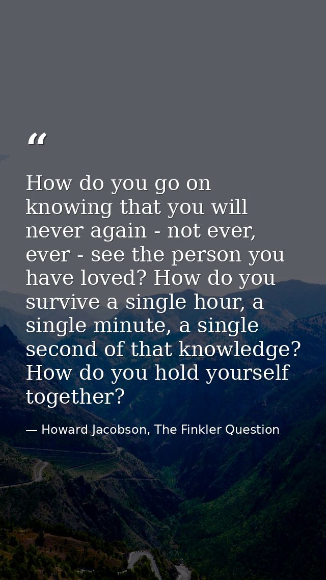 How do you go on knowing that you will never again - not ever, ever - see the person you have loved? How do you survive  — Howard Jacobson, The Finkler Question