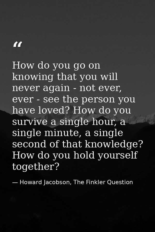 How do you go on knowing that you will never again - not ever, ever - see the person you have loved? How do you survive  — Howard Jacobson, The Finkler Question
