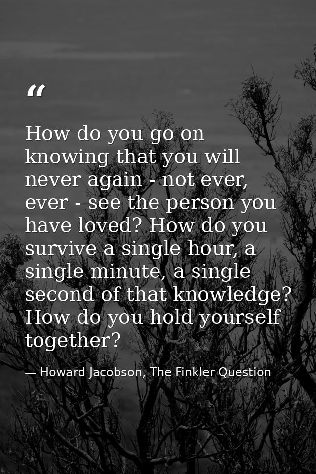 How do you go on knowing that you will never again - not ever, ever - see the person you have loved? How do you survive  — Howard Jacobson, The Finkler Question