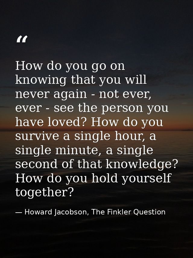 How do you go on knowing that you will never again - not ever, ever - see the person you have loved? How do you survive  — Howard Jacobson, The Finkler Question