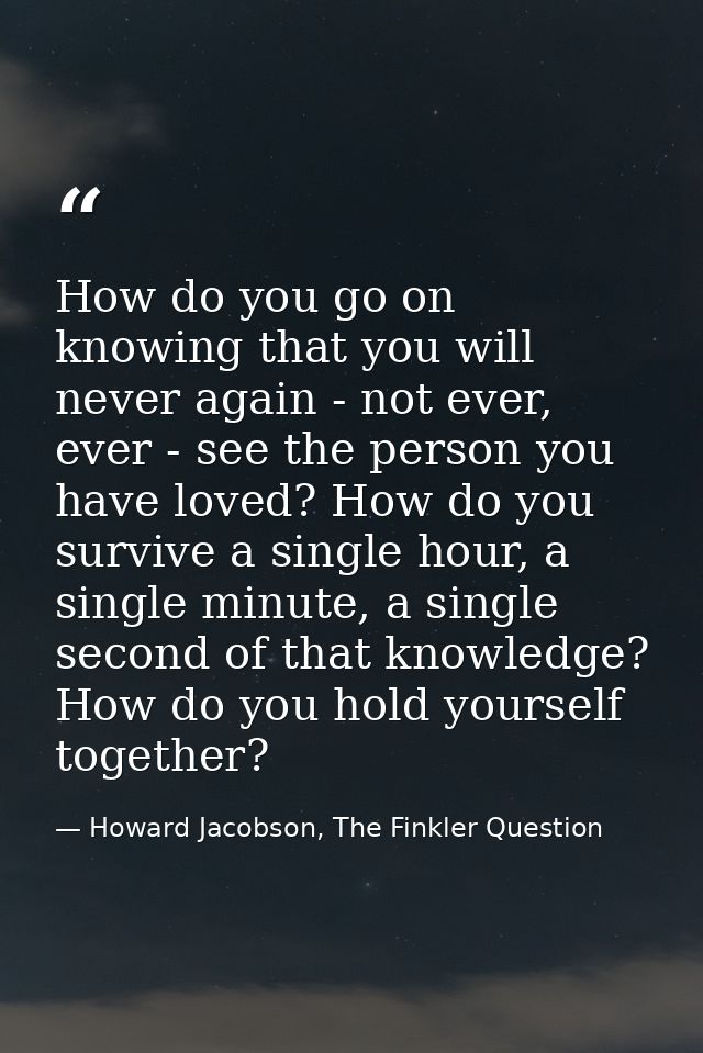 How do you go on knowing that you will never again - not ever, ever - see the person you have loved? How do you survive  — Howard Jacobson, The Finkler Question