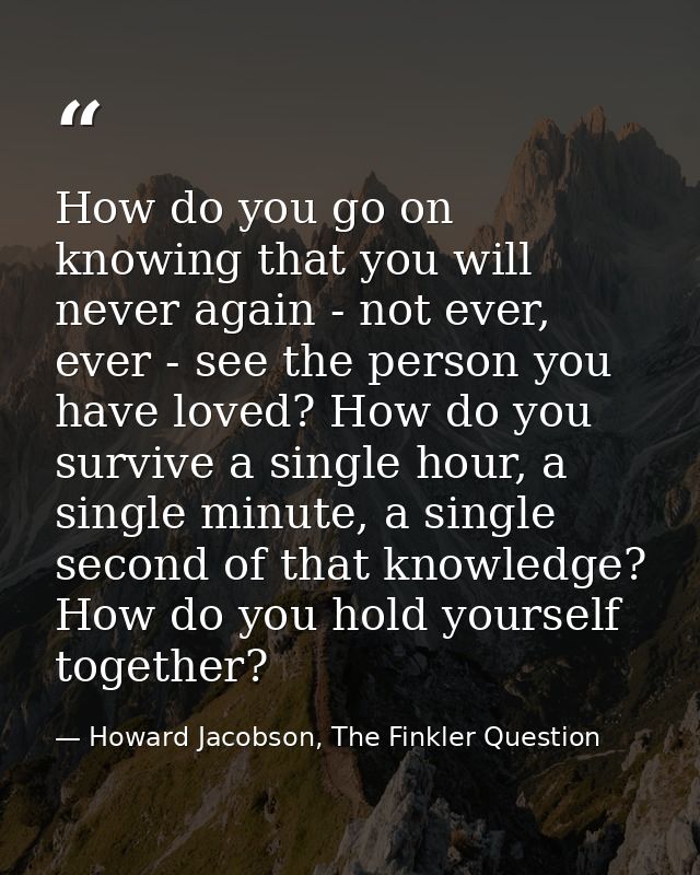 How do you go on knowing that you will never again - not ever, ever - see the person you have loved? How do you survive  — Howard Jacobson, The Finkler Question