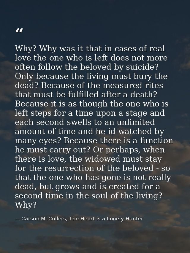 Why? Why was it that in cases of real love the one who is left does not more often follow the beloved by suicide? Only b — Carson McCullers, The Heart is a Lonely Hunter