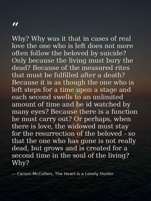 Why? Why was it that in cases of real love the one who is left does not more often follow the beloved by suicide? Only b — Carson McCullers, The Heart is a Lonely Hunter