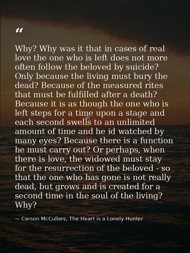 Why? Why was it that in cases of real love the one who is left does not more often follow the beloved by suicide? Only b — Carson McCullers, The Heart is a Lonely Hunter