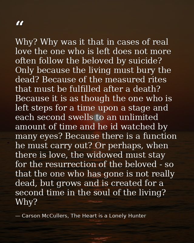 Why? Why was it that in cases of real love the one who is left does not more often follow the beloved by suicide? Only b — Carson McCullers, The Heart is a Lonely Hunter