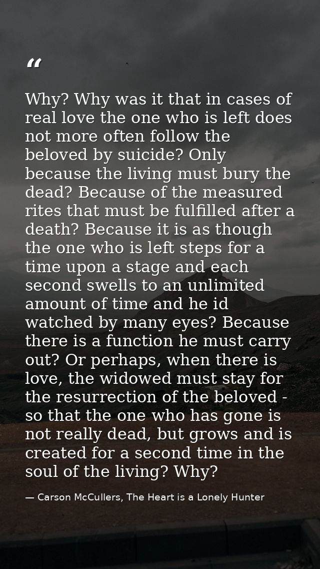 Why? Why was it that in cases of real love the one who is left does not more often follow the beloved by suicide? Only b — Carson McCullers, The Heart is a Lonely Hunter