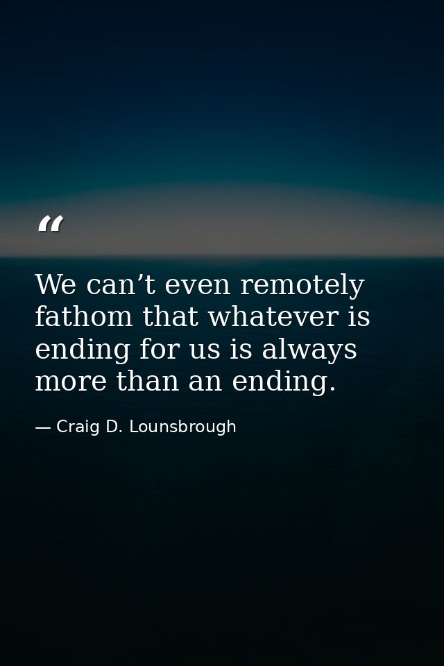 We can’t even remotely fathom that whatever is ending for us is always more than an ending. — Craig D. Lounsbrough
