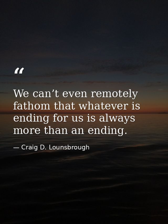 We can’t even remotely fathom that whatever is ending for us is always more than an ending. — Craig D. Lounsbrough