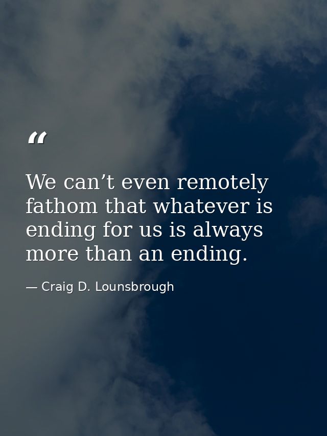 We can’t even remotely fathom that whatever is ending for us is always more than an ending. — Craig D. Lounsbrough
