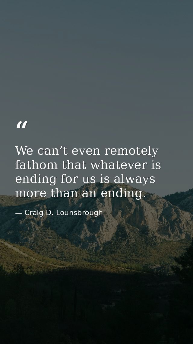 We can’t even remotely fathom that whatever is ending for us is always more than an ending. — Craig D. Lounsbrough