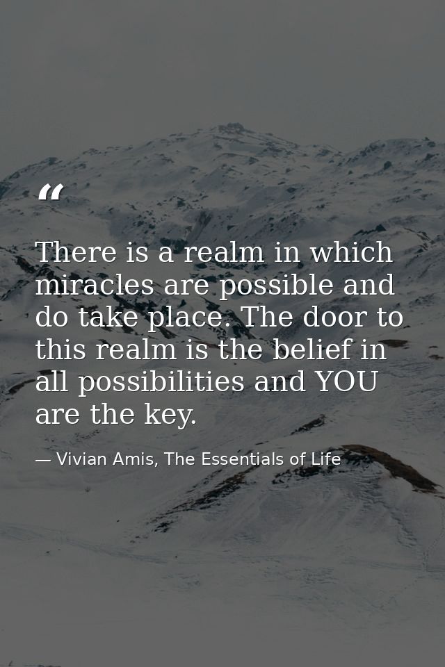 There is a realm in which miracles are possible and do take place. The door to this realm is the belief in all possibili — Vivian Amis, The Essentials of Life