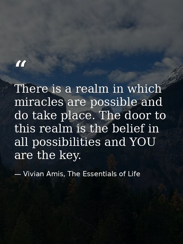 There is a realm in which miracles are possible and do take place. The door to this realm is the belief in all possibili — Vivian Amis, The Essentials of Life