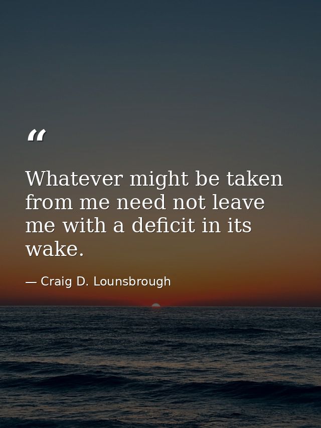 Whatever might be taken from me need not leave me with a deficit in its wake. — Craig D. Lounsbrough