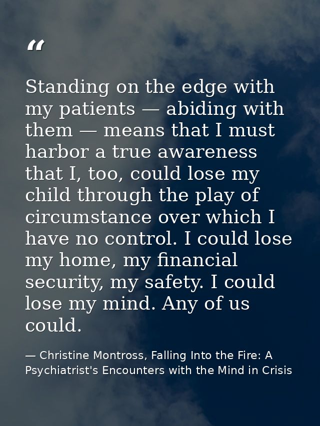Standing on the edge with my patients — abiding with them — means that I must harbor a true awareness that I, too, could — Christine Montross, Falling Into the Fire: A Psychiatrist's Encounters with the Mind in Crisis