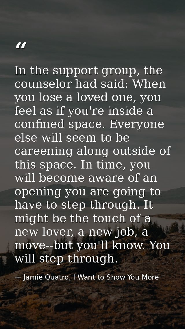 In the support group, the counselor had said: When you lose a loved one, you feel as if you're inside a confined space.  — Jamie Quatro, I Want to Show You More