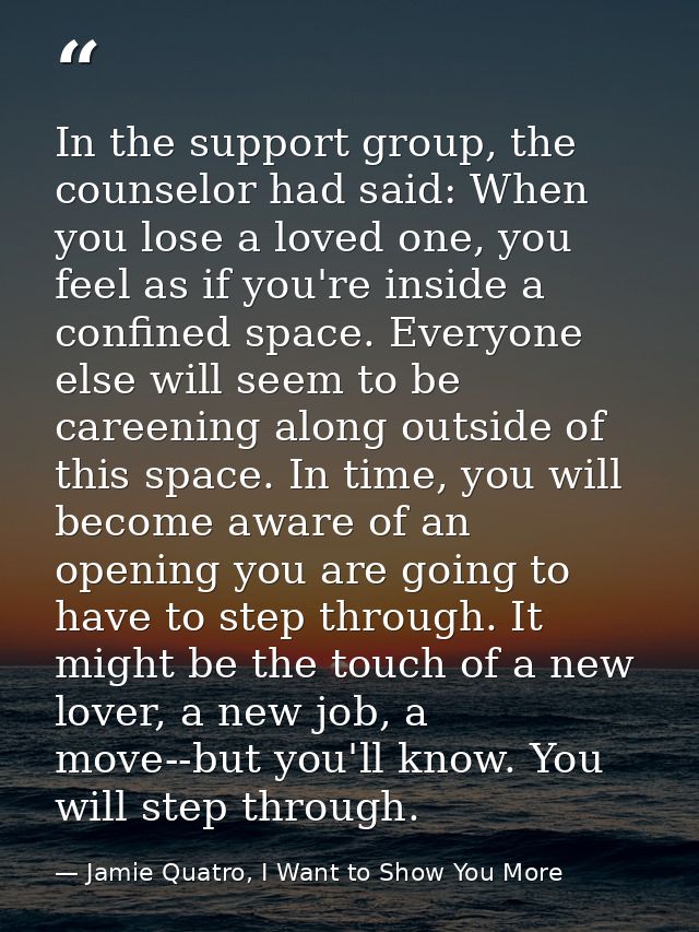 In the support group, the counselor had said: When you lose a loved one, you feel as if you're inside a confined space.  — Jamie Quatro, I Want to Show You More