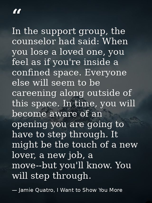 In the support group, the counselor had said: When you lose a loved one, you feel as if you're inside a confined space.  — Jamie Quatro, I Want to Show You More