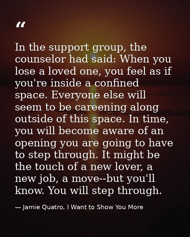 In the support group, the counselor had said: When you lose a loved one, you feel as if you're inside a confined space.  — Jamie Quatro, I Want to Show You More