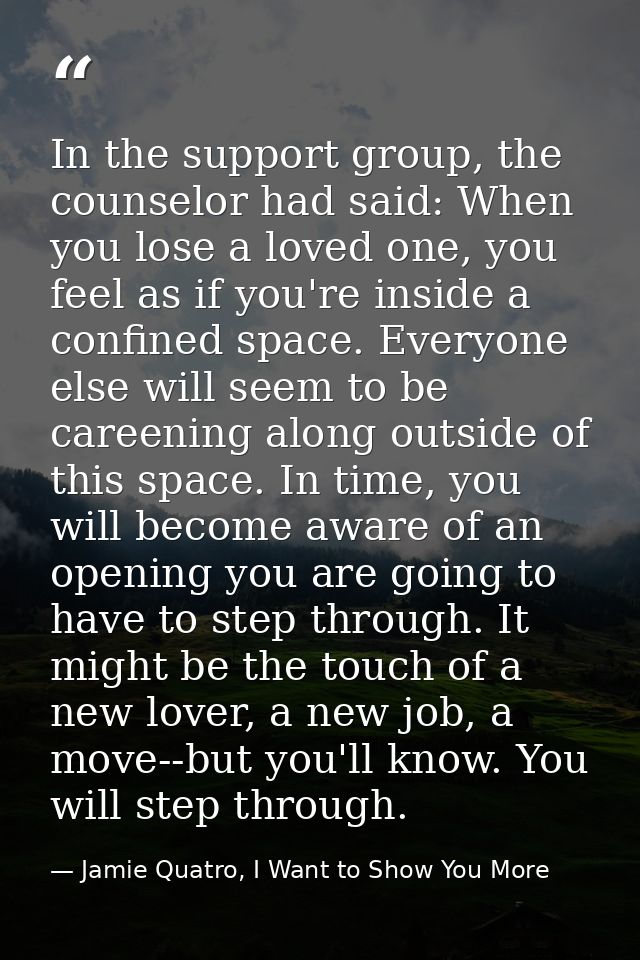 In the support group, the counselor had said: When you lose a loved one, you feel as if you're inside a confined space.  — Jamie Quatro, I Want to Show You More
